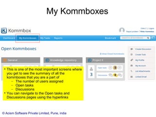 © Acism Software Private Limited, Pune, india
My Kommboxes

This is one of the most important screens where
you get to see the summary of all the
kommboxes that you are a part of
– The number of users assigned
– Open tasks
– Discussions

You can navigate to the Open tasks and
Discussions pages using the hyperlinks
 