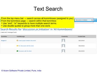 © Acism Software Private Limited, Pune, india
Text Search
From the top menu bar → search all kommboxes (assigned to you)
From the kommbox page → search within that kommbox

Use “and”, “or” keywords to have multiple search terms.

Use double quotes to group more than one word.
 
