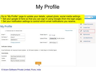 © Acism Software Private Limited, Pune, india
2 Way Email Integration
Kommbox sends out email notifications for task / discussion updates and also events
such as being assigned to a kommbox.

Any attachments are not sent in the email notifications, thereby saving bandwidth.

The email notifications sent by Kommbox has action buttons, using which you can
do certain actions like creating a task or discussion, replying to an existing task or
discussion, logging work from within your email client itself.

The email notification contains the unique link of the task or message where
appropriate, so that one can directly go to the corresponding page.

One cannot see the email ids of other users, although they may be on the same
kommbox (unless one is admin). This prevents the possibility of email ids getting
leaked through Kommbox to spamsters.
 