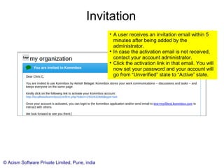 © Acism Software Private Limited, Pune, india
Invitation

A user receives an invitation email within 5
minutes after being added by the
administrator.

In case the activation email is not received,
contact your account administrator.

Click the activation link in that email. You will
now set your password and your account will
go from “Unverified” state to “Active” state.
 