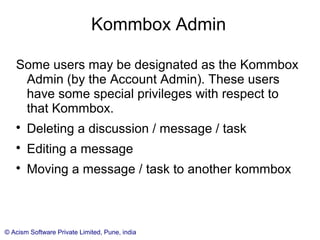 © Acism Software Private Limited, Pune, india
Kommbox Admin
Some users may be designated as the Kommbox
Admin (by the Account Admin). These users
have some special privileges with respect to
that Kommbox.

Deleting a discussion / message / task

Editing a message

Moving a message / task to another kommbox
 