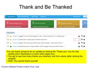© Acism Software Private Limited, Pune, india
Thank and Be Thanked
You can thank someone for an update by clicking the “Thank you” icon for that
update (from Dashboard or some other pages too)

You get to see how many thanks you received, and from where (after clicking the
snippet)

Note: You cannot thank yourself
 