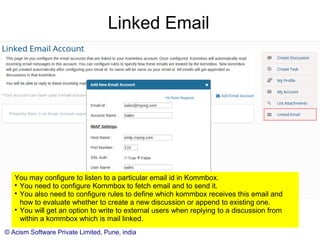 © Acism Software Private Limited, Pune, india
Linked Email
You may configure Kommbox to receive and send emails on behalf of a particular email
id. Click “Linked Email” on the “My Profile” page to set it up.

You also need to configure rules to define which kommbox receives this email and
how to evaluate whether to create a new discussion or append to existing one.

You will get an option to write to external users when replying to a discussion from
within a kommbox which is mail linked.
 