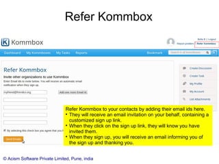 © Acism Software Private Limited, Pune, india
Refer Kommbox
Refer Kommbox to your contacts by adding their email ids here.

They will receive an email invitation on your behalf, containing a
customized sign up link.

When they click on the sign up link, they will know you have
invited them.

When they sign up, you will receive an email informing you of
the sign up and thanking you.
 