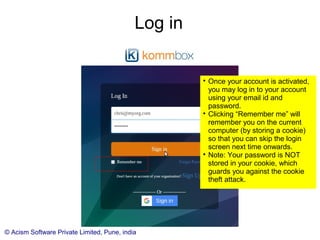 © Acism Software Private Limited, Pune, india
Log in

Once your account is activated,
you may log in to your account
using your email id and
password.

Clicking “Remember me” will
remember you on the current
computer (by storing a cookie)
so that you can skip the login
screen next time onwards.

Note: Your password is NOT
stored in your cookie, which
guards you against the cookie
theft attack.
 