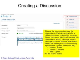 © Acism Software Private Limited, Pune, india
Creating a Discussion

In the side menu, click the (+) sign in front
of discussions under a kommbox to
create the discussion in that kommbox..

Give a discussion title (it defines what this
discussion is about), message subject,
message body and optional attachment.

Select the message mood (from among
signal colors – green, yellow and red)
– Green – all well
– Yellow – Concern
– Red – Upset

Hit the “Save” button.
 