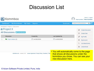 © Acism Software Private Limited, Pune, india
Discussion List

You will automatically come to the page
that shows all discussions under the
kommbox you chose. You can see your
new discussion here.

You can also directly come to this page
by clicking on the discussions item in the
side menu.
 