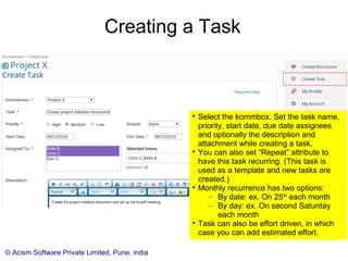 © Acism Software Private Limited, Pune, india
Creating a Task

Click (+) in front of tasks in the side menu
to create a new task under a kommbox.

Select the kommbox. Set the task name,
priority, start date, due date assignees
and optionally the description and
attachment while creating a task.

You can also set “Repeat” attribute to
have this task recurring. (This task is
used as a template and new tasks are
created.)

Monthly recurrence has two options:
– By date: ex. On 25th
each month
– By day: ex. On second Saturday
each month

A task may be effort driven, in which case
you can add the estimated effort.
 