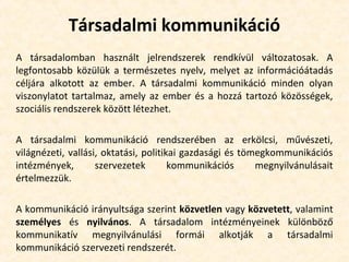 Társadalmi kommunikáció
A társadalomban használt jelrendszerek rendkívül változatosak. A
legfontosabb közülük a természetes nyelv, melyet az információátadás
céljára alkotott az ember. A társadalmi kommunikáció minden olyan
viszonylatot tartalmaz, amely az ember és a hozzá tartozó közösségek,
szociális rendszerek között létezhet.
A társadalmi kommunikáció rendszerében az erkölcsi, művészeti,
világnézeti, vallási, oktatási, politikai gazdasági és tömegkommunikációs
intézmények, szervezetek kommunikációs megnyilvánulásait
értelmezzük.
A kommunikáció irányultsága szerint közvetlen vagy közvetett, valamint
személyes és nyilvános. A társadalom intézményeinek különböző
kommunikatív megnyilvánulási formái alkotják a társadalmi
kommunikáció szervezeti rendszerét.
 