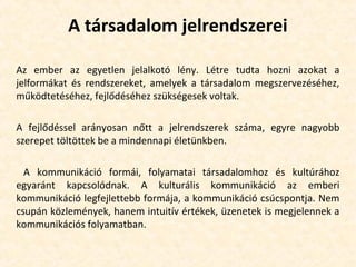 A társadalom jelrendszerei
Az ember az egyetlen jelalkotó lény. Létre tudta hozni azokat a
jelformákat és rendszereket, amelyek a társadalom megszervezéséhez,
működtetéséhez, fejlődéséhez szükségesek voltak.
A fejlődéssel arányosan nőtt a jelrendszerek száma, egyre nagyobb
szerepet töltöttek be a mindennapi életünkben.
A kommunikáció formái, folyamatai társadalomhoz és kultúrához
egyaránt kapcsolódnak. A kulturális kommunikáció az emberi
kommunikáció legfejlettebb formája, a kommunikáció csúcspontja. Nem
csupán közlemények, hanem intuitív értékek, üzenetek is megjelennek a
kommunikációs folyamatban.
 