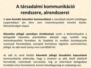 A társadalmi kommunikáció
rendszere, alrendszerei
A nem formális közvetlen kommunikáció a személyek közötti elsődleges
csoportokban jön létre nem intézményesített keretek között.
Kölcsönösségen alapul.
Közvetlen jellegű személyes érintkezések során a közleményeket a
befogadók közvetlen jelenlétében alkotják vagy ismétlik meg
intézményesített formában. Az átadókat és vevőket összekapcsoló
viszonyok formalizáltak, szerepük formálisan rögzített, aszimmetrikus
jellegű. Az adó-vevő szerep nem cserélődik fel.
Az adó és vevő közötti közvetett jellegű társadalmi kapcsolatok
kommunikációs jellemzője, hogy a rendszer az adó, közlő oldaláról
formalizált, centralizált szervezetű, míg az információ befogadása
területén nincs formalizáció, hanem tetszőlegesség és szabadság van.
 