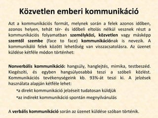Közvetlen emberi kommunikáció
Azt a kommunikációs formát, melynek során a felek azonos időben,
azonos helyen, tehát tér- és időbeli eltolás nélkül vesznek részt a
kommunikációs folyamatban személyközi, közvetlen vagy másképp
szemtől szembe (face to face) kommunikációnak is nevezik. A
kommunikáló felek között lehetőség van visszacsatolásra. Az üzenet
küldése kétféle módon történhet:
Nonverbális kommunikáció: hangsúly, hanglejtés, mimika, testbeszéd.
Kiegészíti, és egyben hangsúlyosabbá teszi a szóbeli közlést.
Kommunikációs tevékenységeink kb. 93%-át teszi ki. A jelzések
használata alapján kétféle lehet:
•a direkt kommunikáció jelzéseit tudatosan küldjük
•az indirekt kommunikáció spontán megnyilvánulás
A verbális kommunikáció során az üzenet küldése szóban történik.
 