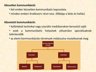 Közvetlen kommunikáció:
• két ember közvetlen kommunikatív kapcsolata
• minden emberi érzékszerv részt vesz (főképp a látás és hallás)
Közvetett kommunikáció:
• különböző technikai vagy szociális mediátorokon keresztül zajló
• ezek a kommunikatív helyzetek célszerűen speciálisaknak
tekintendők
• az elemi kommunikációs törvények módosulva mutatkoznak meg
 