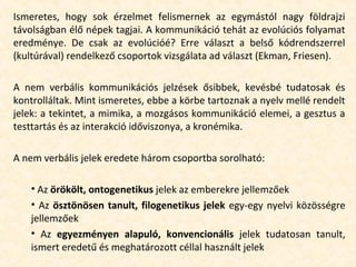 Ismeretes, hogy sok érzelmet felismernek az egymástól nagy földrajzi
távolságban élő népek tagjai. A kommunikáció tehát az evolúciós folyamat
eredménye. De csak az evolúcióé? Erre választ a belső kódrendszerrel
(kultúrával) rendelkező csoportok vizsgálata ad választ (Ekman, Friesen).
A nem verbális kommunikációs jelzések ősibbek, kevésbé tudatosak és
kontrolláltak. Mint ismeretes, ebbe a körbe tartoznak a nyelv mellé rendelt
jelek: a tekintet, a mimika, a mozgásos kommunikáció elemei, a gesztus a
testtartás és az interakció időviszonya, a kronémika.
A nem verbális jelek eredete három csoportba sorolható:
• Az örökölt, ontogenetikus jelek az emberekre jellemzőek
• Az ösztönösen tanult, filogenetikus jelek egy-egy nyelvi közösségre
jellemzőek
• Az egyezményen alapuló, konvencionális jelek tudatosan tanult,
ismert eredetű és meghatározott céllal használt jelek
 