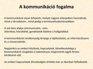 A kommunikáció fogalma
A kommunikáció olyan kifejezés, melyet nagyon elterjedten használnak,
mind a társadalom-, mind pedig a természettudományokban.
A szó latin alakja communicatio, -onis.
Jelentése; közzététel, gondolatok közlése a hallgatókkal.
A kommunikációs tevékenység lényege a tájékoztatás, az információcsere
és a visszacsatolás.
Napjainkra az emberi közlések, kapcsolatok, következésképp a
kommunikáció vizsgálata a tudományos megismerés egyik fontos
kérdésévé vált.
Az emberi kapcsolatok létszükséglet-értékét már az ókorban felfedezték.
 