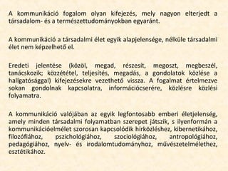 A kommunikáció fogalom olyan kifejezés, mely nagyon elterjedt a
társadalom- és a természettudományokban egyaránt.
A kommunikáció a társadalmi élet egyik alapjelensége, nélküle társadalmi
élet nem képzelhető el.
Eredeti jelentése (közöl, megad, részesít, megoszt, megbeszél,
tanácskozik; közzététel, teljesítés, megadás, a gondolatok közlése a
hallgatósággal) kifejezésekre vezethető vissza. A fogalmat értelmezve
sokan gondolnak kapcsolatra, információcserére, közlésre közlési
folyamatra.
A kommunikáció valójában az egyik legfontosabb emberi életjelenség,
amely minden társadalmi folyamatban szerepet játszik, s ilyenformán a
kommunikációelmélet szorosan kapcsolódik hírközléshez, kibernetikához,
filozófiához, pszichológiához, szociológiához, antropológiához,
pedagógiához, nyelv- és irodalomtudományhoz, művészetelmélethez,
esztétikához.
 