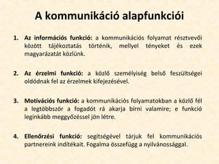 A kommunikáció alapfunkciói
1. Az információs funkció: a kommunikációs folyamat résztvevői
között tájékoztatás történik, mellyel tényeket és ezek
magyarázatát közlünk.
2. Az érzelmi funkció: a közlő személyiség belső feszültségei
oldódnak fel az érzelmek kifejezésével.
3. Motivációs funkció: a kommunikációs folyamatokban a közlő fél
a legtöbbször a fogadót rá akarja bírni valamire; e funkció
leginkább meggyőzéssel jön létre.
4. Ellenőrzési funkció: segítségével tárjuk fel kommunikációs
partnereink indítékait. Fogalma összefügg a nyilvánossággal.
 