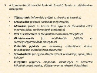 5. A kommunikáció további funkcióit Szecskő Tamás az alábbiakban
összegezte:
• Tájékoztatás (információ gyűjtése, tárolása és kezelése)
• Szocializáció (a közös tudásalap megszerzése)
• Motiváció (rövid és hosszú távú egyéni és társadalmi célok
megvalósítása, tevékenységek ösztönzése)
• Vita és eszmecsere (a társadalmi konszenzus elősegítése)
• Oktatás-nevelés (az intellektuális fejlődés és
személyiségformálódás elősegítése)
• Kulturális fejlődés (az emberiség kultúrájának őrzése,
továbbadása, alkotókészség ösztönzése)
• Szórakoztatás (az egyén alkotóerejének rekreációja, sport, játék,
kultúra)
• Integrálás (egyének, csoportok, kisebbségek és nemzetek
kölcsönös megismerése, előítélet-mentes nézetek kialakítása).
 