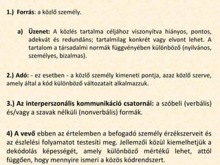 1.) Forrás: a közlő személy.
a) Üzenet: A közlés tartalma céljához viszonyítva hiányos, pontos,
adekvát és redundáns; tartalmilag konkrét vagy elvont lehet. A
tartalom a társadalmi normák függvényében különböző (nyilvános,
személyes, bizalmas).
2.) Adó: - ez esetben - a közlő személy kimeneti pontja, azaz közlő szerve,
amely által a kód különböző változatait alkalmazzuk.
3.) Az interperszonális kommunikáció csatornái: a szóbeli (verbális)
és/vagy a szavak nélküli (nonverbális) formák.
4) A vevő ebben az értelemben a befogadó személy érzékszerveit és
az észlelési folyamatot testesíti meg. Jellemzői közül kiemelhetjük a
dekódolás képességét, amely különböző mértékű lehet, attól
függően, hogy mennyire ismeri a közös kódrendszert.
 