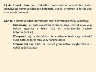 5.) Az üzenet címzettje - hírközlési rendszereknél rendeltetési hely -
személyközi kommunikációban befogadó, észleli, értelmezi a forrás által
kibocsátott üzenetet.
6.) A zaj a kommunikációs folyamatot kísérő zavaró jelenség. Változatai:
• Csatornazaj: pl. opto-akusztikai zavaróhatások, rosszul látják vagy
hallják egymást a felek (látó és hallótávolsági határon
helyezkednek el).
• Környezeti zaj: a dekódolást tehetetlenné tevő vagy nehezítő
külső hatások (erős fény vagy hanghatások)
• Szemantikai zaj: hibás az üzenet grammatika megformálása, s
ebből adódik a zavar.
 
