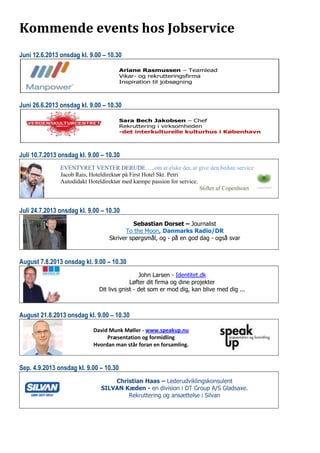 Kommende events hos Jobservice
Juni 12.6.2013 onsdag kl. 9.00 – 10.30
Juni 26.6.2013 onsdag kl. 9.00 – 10.30
Juli 10.7.2013 onsdag kl. 9.00 – 10.30
EVENTYRET VENTER DERUDE…..om at elske det, at give den bedste service
Jacob Rais, Hoteldirektør på First Hotel Skt. Petri
Autodidakt Hoteldirektør med kæmpe passion for service.
Stifter af Copenheart
Juli 24.7.2013 onsdag kl. 9.00 – 10.30
Sebastian Dorset – Journalist
To the Moon, Danmarks Radio/DR
Skriver spørgsmål, og - på en god dag - også svar
August 7.8.2013 onsdag kl. 9.00 – 10.30
John Larsen - Identitet.dk
Løfter dit firma og dine projekter
Dit livs gnist - det som er mod dig, kan blive med dig ...
August 21.8.2013 onsdag kl. 9.00 – 10.30
David Munk Møller - www.speakup.nu
Præsentation og formidling
Hvordan man står foran en forsamling.
Sep. 4.9.2013 onsdag kl. 9.00 – 10.30
Christian Haas – Lederudviklingskonsulent
SILVAN Kæden - en division i DT Group A/S Gladsaxe.
Rekruttering og ansættelse i Silvan
Ariane Rasmussen – Teamlead
Vikar- og rekrutteringsfirma
Inspiration til jobsøgning
Sara Bech Jakobsen – Chef
Rekruttering i virksomheden
-det interkulturelle kulturhus i København
 