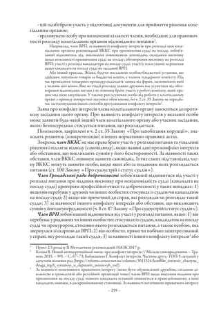 – 259 –
- цій особі брати участь у підготовці документів для прийняття рішення коле-
гіальним органом;
- враховувати особу при визначенні кількості членів, необхідних для правомоч-
ності розгляду колегіальним органом відповідного питання1
.
Наприклад, член ВРП, за наявності конфлікту інтересів при розгляді цим коле-
гіальним органом рекомендації ВККС про призначення судді на посаду, зобов’я-
заний відмовитись від: виконання повноважень доповідача, складання висновку
щодо можливості призначення судді на посаду; обговорення висновку на розгляді
ВРП; участі у розгляді кандидатури на посаду судді; участі у голосуванні за рішення
щодо кандидата на посаду судді на засіданні ВРП.
Або інший приклад. Жінка, будучи посадовою особою бюджетної установи, що
здійснює закупівлю товарів за бюджетні кошти, є членом тендерного комітету. Під
час проведення тендерних процедур надходить заявка від фірми, засновником якої
є чоловік цієї жінки. Вже на стадії розгляду заявки дружина має усунутися від обго-
ворення відповідних питань і не повинна брати участь у роботі комітету, який пра-
цює над цією закупівлею. У такому разі усунення особи від роботи у колегіальному
органі з приводу конкретної закупівлі обов’язкове, бо ч. 2 ст. 35 Закону не передба-
чає застосовування інших способів врегулювання конфлікту інтересів2
.
Заява про конфлікт інтересів члена колегіального органу заноситься до прото-
колу засідання цього органу. Про наявність конфлікту інтересів у вказаної особи
може заявити будь-який інший член колегіального органу або учасник засідання,
якого безпосередньо стосується питання, що розглядається.
Положення, закріплені в ч. 2 ст. 35 Закону «Про запобігання корупції», зна-
ходять розвиток (конкретизацію) в інших нормативно-правових актах.
Зокрема, членВККС не має права брати участь у розгляді питання та ухваленні
рішення і підлягає відводу (самовідводу), якщо наявні дані про конфлікт інтересів
або обставини, що викликають сумнів у його безсторонності. За наявності таких
обставин, член ВККС повинен заявити самовідвід. Із тих самих підстав відвід чле-
ну ВККС можуть заявити особи, щодо яких або за поданням яких розглядається
питання (ст. 100 Закону «Про судоустрій і статус суддів»).
Член Громадської ради доброчесності зобов’язаний відмовитися від участі у
розгляді питання про надання висновку про невідповідність судді (кандидата на
посаду судді) критеріям професійної етики та доброчесності у таких випадках: 1)
якщовінперебуваєудружніхчиіншихособистихстосункахізсуддеючикандидатом
на посаду судді; 2) якщо він причетний до справ, які розглядав чи розглядає такий
суддя; 3) за наявності іншого конфлікту інтересів або обставин, що викликають
сумнівуйогонеупередженості(ч.8ст. 87Закону«Просудоустрійістатуссуддів»).
ЧленВРП зобов’язанийвідмовитисявідучастіурозглядіпитання,якщо:1)він
перебуваєуродиннихчиіншихособистихстосункахізсуддею,кандидатомнапосаду
судді чи прокурором, стосовно якого розглядається питання, а також особою, яка
звернулася зі скаргою до ВРП; 2) він особисто, прямо чи побічно заінтересований
у справі, яку розглядає такий суддя; 3) за наявності іншого конфлікту інтересів3
або
1
	 Пункт 2.5 розділу II Методичних рекомендацій НАЗК 2017 р.
2
	 КозінаВ.Новийантикорупційнийзакон:проконфліктінтересів//Місцевесамоврядування. –Тра-
вень 2015. – №5. – С. 67–73; Бабакішієва Г. Конфлікт інтересів. Частина друга. ТОП-5 ситуацій у
депутатівмісцевихрад(https://reforms.censor.net.ua/columns/3013324/konflikt_interesiv_chastyna_
druga_top5_sytuatsiyi_u_deputativ_mistsevyh_rad).
3
	 За наявності позитивного приватного інтересу (може бути обумовлений дружбою, спільною ді-
яльністю в громадській або релігійній організації тощо) члена ВРП щодо внесення подання про
призначення на посаду судді певного кандидата останній опиняється в привілейованому, а інші
кандидати, навпаки, в дискримінованому становищі. За наявності негативного приватного інтересу
 