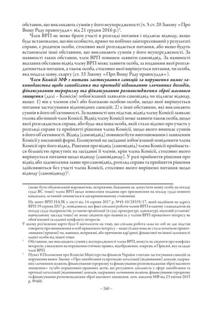 – 260 –
обставин, що викликають сумнів у його неупередженості (ч. 5 ст. 20 Закону «Про
Вищу Раду правосуддя» від 21 грудня 2016 р.)1
.
Член ВРП не може брати участі в розгляді питання і підлягає відводу, якщо
буде встановлено, що він особисто, прямо чи побічно заінтересований у результаті
справи, є родичем особи, стосовно якої розглядається питання, або якщо будуть
встановлені інші обставини, що викликають сумнів у його неупередженості. За
наявності таких обставин, член ВРП повинен заявити самовідвід. За наявності
вказаних обставин відвід члену ВРП може заявити особа, за поданням якої розгля-
датиметься питання, а також особа, стосовно якої вирішується питання, чи особа,
яка подала заяву, скаргу (ст. 33 Закону «Про Вищу Раду правосуддя»).
Член Комісії МФ з питань застосування санкцій за порушення вимог за-
конодавства щодо запобігання та протидії відмиванню злочинних доходів,
фінансуванню тероризму та фінансуванню розповсюдження зброї масового
знищення (далі – Комісія) зобов’язаний заявляти самовідвід чи підлягає відводу,
якщо: 1) він є членом сім’ї або близькою особою особи, щодо якої вирішується
питання застосування відповідних санкцій; 2) є інші обставини, які викликають
сумнів в його об’єктивності. За наявності цих підстав, відвід члену Комісії заявляє
головаабоіншийчленКомісії.ВідвідчленуКомісіїможезаявититакожособа,щодо
якої розглядається справа, або будь-яка інша особа, якій стало відомо про участь у
розгляді справи та прийнятті рішення члена Комісії, щодо якого виникає сумнів
в його об’єктивності. Відвід (самовідвід) повинен бути вмотивованим і заявленим
Комісіїуписьмовійформі.Головуючийназасіданнізобов’язанийповідомитичлена
Комісії про його відвід. Рішення про відвід (самовідвід) члена Комісії приймаєть-
ся більшістю присутніх на засіданні її членів, крім члена Комісії, стосовно якого
вирішується питання щодо відводу (самовідводу). У разі прийняття рішення про
відвідабозадоволеннязаявипросамовідвід,розглядсправитаприйняттярішення
здійснюються без участі члена Комісії, стосовно якого вирішено питання щодо
відводу (самовідводу)2
.
(може бути обумовлений ворожнечею, неприязню, бажанням не допустити певну особу на посаду
судді ВС тощо) члена ВРП щодо невнесення подання про призначення на посаду судді певного
кандидата, останній опиняється в дискримінованому становищі.
На запит ВРП НАЗК у листі від 14 серпня 2017 р. №45-10/28335/17, який надійшов на адресу
ВРП 19 серпня 2017 р., повідомило, що факт спільної роботи членів ВРП в одному з кандидатом на
посаду судді підприємстві, установі організації (в суді, прокуратурі, адвокатурі, науковій установі/
навчальному закладі тощо) не може свідчити про наявність у членів ВРП приватного інтересу як
обов’язкової складової конфлікту інтересів.
У цьому роз’ясненні варто було б наголосити на тому, що спільна робота сама по собі не дає підстав
говоритипровиникненнявосібприватногоінтересу –якщотількивонанесталапочаткомприяте-
лювання(приязні)чи,навпаки,неприязні,абопричиноюкар’єрної,фінансовоїчиіншоїзалежності
однієї особи від іншої тощо.
1
	 Обставини, що викликають сумнів у неупередженості члена ВРП, можуть не свідчити про конфлікт
інтересів, а вказувати на порушення етичних правил, відображених, зокрема, в Присязі, яку складає
член ВРП.
2
	 Пункт 8 Положення про Комісію Міністерства фінансів України з питань застосування санкцій за
порушеннявимог Закону«Про запобігання та протидію легалізації(відмиванню)доходів, одержа-
нихзлочиннимшляхом,фінансуваннютероризмутафінансуваннюрозповсюдженнязброїмасового
знищення» та/або нормативно-правових актів, що регулюють діяльність у сфері запобігання та
протидіїлегалізації(відмиванню)доходів,одержанихзлочиннимшляхом,фінансуваннютероризму
та фінансуванню розповсюдження зброї масового знищення, затв. наказом МФ від 23 квітня 2015
р. №460.
 