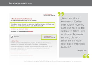 11
„Wenn wir einen
Kommentar löschen
oder kürzen müssen,
dann nur noch in den
seltensten Fällen, weil
er plumpe Reizworte
enthielt, die auch
schon ein Software-
Filter hätte entdecken
können.“
Wolfgang Blau
http://www.journalist.de/ratgeber/handwerk-beruf/tipps-fuer-den-berufsalltag/community-management-fuer-journalisten.html
Barcamp Darmstadt 2010
 