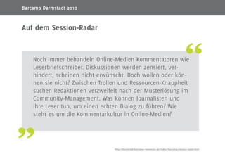 2
Noch immer behandeln Online-Medien Kommentatoren wie
Leserbriefschreiber. Diskussionen werden zensiert, ver-
hindert, scheinen nicht erwünscht. Doch wollen oder kön-
nen sie nicht? Zwischen Trollen und Ressourcen-Knappheit
suchen Redaktionen verzweifelt nach der Musterlösung im
Community-Management. Was können Journalisten und
ihre Leser tun, um einen echten Dialog zu führen? Wie
steht es um die Kommentarkultur in Online-Medien?
Auf dem Session-Radar
http://darmstadt.barcamp-rheinmain.de/index/barcamp/session-radar.html
Barcamp Darmstadt 2010
 