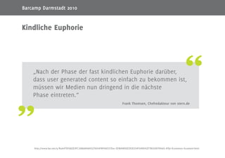 3
„Nach der Phase der fast kindlichen Euphorie darüber,
dass user generated content so einfach zu bekommen ist,
müssen wir Medien nun dringend in die nächste
Phase eintreten.“
Frank Thomsen, Chefredakteur von stern.de
Kindliche Euphorie
http://www.faz.net/s/Rub475F682E3FC24868A8A5276D4FB916D7/Doc~EDBAB90D353CE4F049D42F7B33AE19A65~ATpl~Ecommon~Scontent.html
Barcamp Darmstadt 2010
 