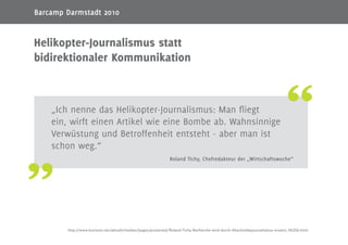 6
„Ich nenne das Helikopter-Journalismus: Man fliegt
ein, wirft einen Artikel wie eine Bombe ab. Wahnsinnige
Verwüstung und Betroffenheit entsteht - aber man ist
schon weg.“
Roland Tichy, Chefredakteur der „Wirtschaftswoche“
Helikopter-Journalismus statt
bidirektionaler Kommunikation
http://www.horizont.net/aktuell/medien/pages/protected/Roland-Tichy-Recherche-wird-durch-Abschreibejournalismus-ersetzt_96356.html
Barcamp Darmstadt 2010
 