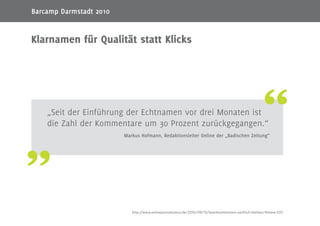8
„Seit der Einführung der Echtnamen vor drei Monaten ist
die Zahl der Kommentare um 30 Prozent zurückgegangen.“
Markus Hofmann, Redaktionsleiter Online der „Badischen Zeitung“
Klarnamen für Qualität statt Klicks
http://www.onlinejournalismus.de/2010/09/13/leserkommentare-sachlich-bleiben/#more-1251
Barcamp Darmstadt 2010
 