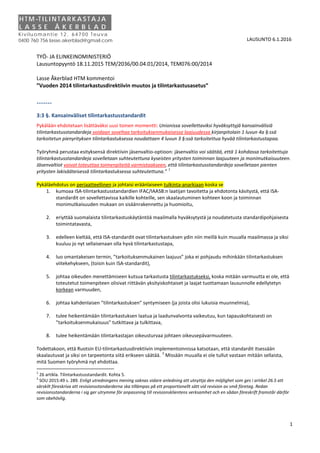 1
LAUSUNTO 6.1.2016
TYÖ- JA ELINKEINOMINISTERIÖ
Lausuntopyyntö 18.11.2015 TEM/2036/00.04.01/2014, TEM076:00/2014
Lasse Åkerblad HTM kommentoi
”Vuoden 2014 tilintarkastusdirektiivin muutos ja tilintarkastusasetus”
-------
3:3 §. Kansainväliset tilintarkastusstandardit
Pykälään ehdotetaan lisättäväksi uusi toinen momentti: Unionissa sovellettaviksi hyväksyttyjä kansainvälisiä
tilintarkastusstandardeja voidaan soveltaa tarkoituksenmukaisessa laajuudessa kirjanpitolain 1 luvun 4a §:ssä
tarkoitetun pienyrityksen tilintarkastuksessa noudattaen 4 luvun 3 §:ssä tarkoitettua hyvää tilintarkastustapaa.
Työryhmä perustaa esityksensä direktiivin jäsenvaltio-optioon: jäsenvaltio voi säätää, että 1 kohdassa tarkoitettuja
tilintarkastusstandardeja sovelletaan suhteutettuna kyseisten yritysten toiminnan laajuuteen ja monimutkaisuuteen.
Jäsenvaltiot voivat toteuttaa toimenpiteitä varmistaakseen, että tilintarkastusstandardeja sovelletaan pienten
yritysten lakisääteisessä tilintarkastuksessa suhteutettuna.”
1
Pykäläehdotus on periaatteellinen ja johtaisi eräänlaiseen tulkinta-anarkiaan koska se
1. kumoaa ISA-tilintarkastusstandardien IFAC/IAASB:n laatijan tavoitetta ja ehdotonta käsitystä, että ISA-
standardit on sovellettavissa kaikille kohteille, sen skaalautuminen kohteen koon ja toiminnan
monimutkaisuuden mukaan on sisäänrakennettu ja huomioitu,
2. eriyttää suomalaista tilintarkastuskäytäntöä maailmalla hyväksytystä ja noudatetusta standardipohjaisesta
toimintatavasta,
3. edelleen kieltää, että ISA-standardit ovat tilintarkastuksen ydin niin meillä kuin muualla maailmassa ja siksi
kuuluu jo nyt sellaisenaan olla hyvä tilintarkastustapa,
4. luo omantakeisen termin, ”tarkoituksenmukainen laajuus” joka ei pohjaudu mihinkään tilintarkastuksen
viitekehykseen, (toisin kuin ISA-standardit),
5. johtaa oikeuden menettämiseen kutsua tarkastusta tilintarkastukseksi, koska mitään varmuutta ei ole, että
toteutetut toimenpiteen olisivat riittävän yksityiskohtaiset ja laajat tuottamaan lausunnolle edellytetyn
korkean varmuuden,
6. johtaa kahdenlaisen ”tilintarkastuksen” syntymiseen (ja joista olisi lukuisia muunnelmia),
7. tulee heikentämään tilintarkastuksen laatua ja laadunvalvonta vaikeutuu, kun tapauskohtaisesti on
”tarkoituksenmukaisuus” tutkittava ja tulkittava,
8. tulee heikentämään tilintarkastajan oikeusturvaa johtaen oikeusepävarmuuteen.
Todettakoon, että Ruotsin EU-tilintarkastusdirektiivin implementoinnissa katsotaan, että standardit itsessään
skaalautuvat ja siksi on tarpeetonta siitä erikseen säätää.
2
Missään muualla ei ole tullut vastaan mitään sellaista,
mitä Suomen työryhmä nyt ehdottaa.
1
26 artikla. Tilintarkastusstandardit. Kohta 5.
2
SOU 2015:49 s. 289. Enligt utredningens mening saknas vidare anledning att utnyttja den möjlighet som ges i artikel 26.5 att
särskilt föreskriva att revisionsstandarderna ska tillämpas på ett proportionellt sätt vid revision av små företag. Redan
revisionsstandarderna i sig ger utrymme för anpassning till revisionsklientens verksamhet och en sådan föreskrift framstår därför
som obehövlig.
H T M -T I L I N T A R K A S T A J A
L A S S E Å K E R B L A D
Kivilu oman tie 12 , 647 00 Teu va
0400 760 756 lasse.akerblad@gmail.com
 