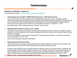 Testimoniales RESPECTO A ARMANDO  CAMARILLO:  Ver perfíl público Linkedin:  http://mx.linkedin.com/in/armandocamarillo Interim Manager Group iCEO™ #49937/CEO Europe Group - CEO Central America “ Armando has proven his wide ranging executive capabilities and business acumen. His ability to identify international business opportunities and support initiatives with professional planning skills has impressed me and my firm. Armed with major communications and networking skills, he has well developed marketing skills that have been proven to date and bode well for future successful contributions.”  September 11, 2010 Chuck McConnell,  Partner, Managing Director, Stewart, Cooper & Coon Managing Director/Stewart Cooper & Coon - Mexico “ Armando is a true professional, taking his career and business-opportunities very serious. I’ve gotten a positive impression by the discussions we’ve had about the Mexican market and Armando has done good research before each of our meetings.  In terms of knowledge and doing what’s neccessary for making a good presentation, I can warmly recommend Armando Camarillo.”  June 23, 2010 Wivan-Kristina Sandberg,  Associate, Mannatech Administration Director/Price Shoes “ Armando Camarillo is primarily a responsible professional, highly qualified and a holistic view of business, who always looks for the use of best business practices and innovative and creative plans.  Armando quickly identify the set of indicators needed to maintain control of an area and ensure compliance with corporate goals. It has the talent to lead the teams not only to develop indicators and measure their results, but also to analyze and act accordingly. Able to recognize when to change or tighten its measurement. Also their results orientation takes to set ambitious goals and highly satisfying for the organization.”  June 18, 2010 Alfonso Tercero,  Líder Alineación Estratégica, Price Shoes 