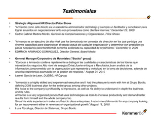 Testimoniales Strategic Alignment/HR Director/Price Shoes “ Armando como Jefe directo es un excelente administrador del trabajo y siempre un facilitador y conciliador para lograr acuardos en negociaciones tanto con proveedores como clientes internos.”  December 22, 2009 Cedric Gabriel Medina Morán,  Gerente de Compensaciones y Organización, Price Shoes “ Armando es un ejecutivo de alto nivel que ha demostrado en consejos de direccion en los que participa una enorme capacidad para diagnosticar el estado actual de cualquier organización y determinar con presición los pasos necesarios para transformar de forma acelerada su capacidad de crecimiento.”  December 9, 2009 EDMMON ARMANDO DOMINGUEZ,  Director General, Board Media General Manager/Corporativo de Materiales ("Boxito" group) “ Conocer a Armando conlleva rapidamente a distinguir las cualidades y caracteristicas de los lideres que necesitan los negocios.Alto nivel de energia (Drive),fuerte enfoque a Resultados,buen analisis de la información,comprometido con la organización que representa y velocidad en la toma de decisiones, además de una rica experiencia acumulada en la gestion de negocios.”  August 24, 2010 Leonel García de Leon,  DUEÑO, HRCgroup   “ Armando is a highly skilled and experienced executive and I had the pleasure to work with him at Grupo Boxito, defining 2008 business plan for the entire group among other projects. His focus to the company’s profitability is impressive, as well as his ability to understand in depth the business and its rules.  Armando is a very organized person that uses technologies as tools to increase productivity and demand better results from himself and the whole company too.  Since his wide experience in sales and best in class enterprises, I recommend Armando for any company looking for an improvement either in revenues or organizational growth.” August 18, 2010 Luca Piccaluga,  Director de Sistemas, Grupo Boxito 