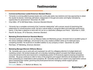Testimoniales Commercial Business Leader/American Standard Mexico “ Armando is a strong-willed business leader who continually seeks new solutions and new approaches to obtain the results he desires. Extremely self-reliant; independent in thought and action and highly motivated by opportunities for advancement”  December 29, 2009 Chip Gillen,  VP & GM Retail Sales, American Standard Brands “ Armando has a complete command of the "customer relationship" with a proven record of maximizing that relationship for mutual long-term profit. He has a natural ability to recognize talent and build high performance teams. It has been a pleasure to work with him as he is a dedicated colleague and friend..”  December 4, 2009 Paul M. De Sousa,  VP of Services, American Standard Marketing Director/American Standard Mexico “ Armando worked for me as he ran our Mexican Sales and Marketing groups. Armando had an excellent grasp of the various strategic challenges, and proved to be a very creative problem solver as he balanced many competing priorities. He would be an excellent addition to any company or team.”  December 29, 2009 Rob Kass,  VP Marketing, American Standard Marketing Manager/Sherwin Williams Mexico “ Mr. Camarillo was a joy to work with and impressed me with his unflagging attention to budget detail and marketing content. He worked closely with us to develop marketing support concepts that helped generate consumer demand at the store level and to competitively position S-W products against pressing competitive activities.  My group continues to refer to many of the programs and support elements we developed with him when presenting our credentials to client prospects. Mr. Camarillo would be an asset to any organization serious about impacting their market, grooming entry-level personnel and managing outside support groups.  December 21, 2009 Eric Lund ,  Owner, L. A. Markom de Mexico, Inc. 