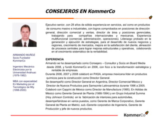 CONSEJEROS EN KommerCo Ejecutivo senior, con 28 años de sólida experiencia en servicios, así como en productos de consumo masivo e industriales, con logros comprobados en posiciones de dirección  general, dirección comercial y ventas, director de área y posiciones gerenciales, trabajando para  compañías internacionales y mexicanas. Experiencia multifuncional (comercial, administración, operaciones). Liderazgo probado en la generación y ejecución de estrategias, para el desarrollo de nuevos negocios y regiones, crecimiento de mercados, mejora en la satisfacción del cliente, alineación de procesos centrales para lograr mejoras estructurales y operativas,  colaborando en el crecimiento sistemático de la rentabilidad.  EXPERIENCIA Armando se ha desempeñado como Consejero – Consultor y Socio en Board Media desde 2008, y fundó KommerCo en 2006, con foco a la transformación estratégica y rentable de empresas. Durante 2006, 2007 y 2008 colaboró en PASA, empresa mexicana líder en productos químicos para la construcción como Director General. Se desempeñó como Director General en Argentina, Director Comercial México y Director de Nuevos Productos para Samsonite Latinoamérica durante 1996 a 2005. Colaboró con Cappíni de México como Director de Manufactura (1995). En Adidas de  México como Gerente General de Planta (1988-1994) y en Grupo Industrial Summa  (Hoy Johnson Controls)  en la  fabricación de interiores para automóviles,  desempeñándose en varios puestos, como Gerente de Marca Corporativo, Gerente  General de Planta en Matrici, sub.-Gerente corporativo de Ingeniería, Gerente de  Producción y jefe de nuevos productos. ARMANDO MUÑOZ Socio Fundador  KommerCo Ingeniero Mecánico  Electricista por la  Universidad Anáhuac (1978-1982) MBA con especialidad  En Marketing por el  Tecnológico de Mty (1998-2000) 