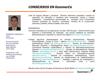 CONSEJEROS EN KommerCo Líder de negocio bilingüe y bicultural.  Directivo altamente competitivo, experto en expansión de mercados e iniciativas para incrementar ventas y mejorar rentabilidad.  Competencias operacionales en  industrias como E-Commerce /Internet, productos de consumo, suministros, industria de la construcción, alimentos y bebidas, bienes durables, entre otros.  EXPERIENCIA Consultor acreditado por la organización mundial: iCEO Europe – Central America para asesoría a inversionistas y/o empresas  que buscan instalarse en mercados latinoamericanos o expander su volumen de negocio  http://tinyurl.com/yl6h2qu   Puestos ejecutivos desempeñados en diversas organizaciones: Managing Director/Stewart, Cooper & Coon – México  http://tinyurl.com/yar7nzh  ; Director General/Grupo Boxito  http://www.boxito.com.mx/  ; Director de Administración, Recursos Humanos y Estrategia/Price Shoes  http://www.priceshoes.com.mx/  ; Commercial Business Leader-México y Director de Mercadotecnia/American Standard  www.americanstandard.com.mx  ; Gerente de Mercadotecnia/ Sherwin Williams  www.sherwin.com.mx  y Assa Abloy México-Grupo Industrial Phillips  http://tinyurl.com/2b28njg  ; Gerente Senior de marcas/Ekco-Vasconia  www.ekco.com.mx  ; Gerente de Investigación Aplicada/Grupo Cuervo  http://tinyurl.com/26cnu8w   ; Gerente de Aseguramiento de Calidad/Hershey´s México  http://www.hersheys.com.mx/  ; Asistente a gerencia de Investigación y Desarrollo/Procter & Gamble – (Richardson Vicks y Larín)  http://www.pg.com/es_MX/   Miembro activo de los Consejos de Dirección en Board Media  http :// tinyurl.com /268ewg3   ARMANDO CAMARILLO Socio KommerCo Químico Industrial por la Universidad Autónoma de  Baja California (1977-1982) Programa D-1 Alta  Dirección de Empresas  por el IPADE (2002-2003) 