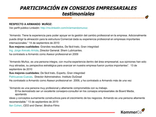 PARTICIPACIÓN EN CONSEJOS EMPRESARIALES testimoniales RESPECTO A ARMANDO  MUÑOZ:  Ver perfíl público Linkedin:  http :// mx.linkedin.com /in/ armandomunoz “ Armando: Tiene la experiencia para poder apoyar en la gestión del cambio profesional en la empresa. Adicionalmente  puede dirigir la alineación para la estructura Comercial dada su experiencia profesional en empresas importantes  internacionales.” 14 de septiembre de 2010 Sus mejores cualidades:  Grandes resultados, De fácil trato, Gran integridad  Ing. Jorge  Arevalo   Arriola , Director General. Shem Lubricantes.  ha contratado a Armando como Asesor profesional en 2009 “ Armando Muñoz, es una persona integra, con mucha experiencia dentro del área empresarial, sus opiniones han sido  muy atinadas, su perspectiva estratégica para avanzar en nuestra empresa fueron puntos importantes”.  13 de  septiembre de 2010 Sus mejores cualidades:  De fácil trato, Experto, Gran integridad  Patricuevas  Cuevas ,  Director Administrativo. Instituto DuGraal Ha contratado a Armando como Asesor profesional en  2009, y ha contratado a Armando más de una vez “ Armando es una persona muy profesional y altamente comprometida con su trabajo. El ha demostrado ser un excelente consejero-consultor en los consejos empresariales de Board Media, aportando  ideas y conceptos sumamente constructivos para el crecimiento de los negocios. Armando es una persona altamente  recomendable.” 13 de septiembre de 2010 Ilan  Cohen ,  CEO and Owner, Bindiva Films 
