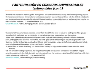 “ Armando has impressed me through his thoroughness and professionalism in utilizing the business planning process.  He has an excellent sense of international business development opportunities combined with the ability to collaborate  and leverage situations to achieve full potential. I have enjoyed our close collaboration as we have worked together on  major business initiatives.” 11 de septiembre de 2010 Chuck McConnell ,  Partner, Managing Director, Stewart, Cooper & Coon “ I´ve come to know Armando as associate partner from Board Media, since he would be leading one of the groups  where I actively participate and as moderator for many business case presentations and discussions.  Indeed he is a well versed facilitator and business coach. Specially for addressing the most common challenges,  pains, and opportunities business owners face. He holds great talents for defining an accurate diagnosis for each  business member and using proprietary Board Media tools to develop a unique and effective support system to help  move privately owned businesses to their next levels of success.  As a side note, as we are evaluating  our own business concept to support executives in career transition, I find working  with him a most rewarding experience. He brings lots of insights and business connections derived from his past  general management roles -both domestic and international- and that becomes a great asset he is able to provide from  a solid professional track record.” 11 de agosto de 2010 Armando Camarillo ,  General Manager, Actively Seeking PARTICIPACIÓN EN CONSEJOS EMPRESARIALES testimoniales (cont.) 