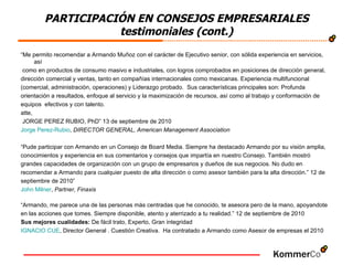 “ Me permito recomendar a Armando Muñoz con el carácter de Ejecutivo senior, con sólida experiencia en servicios, así como en productos de consumo masivo e industriales, con logros comprobados en posiciones de dirección general,  dirección comercial y ventas, tanto en compañías internacionales como mexicanas. Experiencia multifuncional  (comercial, administración, operaciones) y Liderazgo probado.  Sus características principales son: Profunda  orientación a resultados, enfoque al servicio y la maximización de recursos, así como al trabajo y conformación de  equipos  efectivos y con talento.  atte, JORGE PEREZ RUBIO, PhD” 13 de septiembre de 2010 Jorge  Perez -Rubio ,  DIRECTOR GENERAL, American Management Association “ Pude participar con Armando en un Consejo de Board Media. Siempre ha destacado Armando por su visión amplia,  conocimientos y experiencia en sus comentarios y consejos que impartía en nuestro Consejo. También mostró  grandes capacidades de organización con un grupo de empresarios y dueños de sus negocios. No dudo en  recomendar a Armando para cualquier puesto de alta dirección o como asesor también para la alta dirección.” 12 de  septiembre de 2010” John   Milner ,  Partner, Finaxis “ Armando, me parece una de las personas más centradas que he conocido, te asesora pero de la mano, apoyandote  en las acciones que tomes. Siempre disponible, atento y aterrizado a tu realidad.” 12 de septiembre de 2010 Sus mejores cualidades:  De fácil trato, Experto, Gran integridad  IGNACIO CUE , Director General . Cuestión Creativa.  Ha contratado a Armando como Asesor de empresas el 2010 PARTICIPACIÓN EN CONSEJOS EMPRESARIALES testimoniales (cont.) 