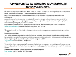 “ Recomiendo ampliamente a Armando Muñoz como una persona de amplia experiencia profesional y amplio criterio  para la dirección de una empresa o cualquier área específica de la misma.  Hemos compartido asiento en Consejos de Administración de empresas y su desempeño siempre ha sido  sobresaliente.  Adicionalmente, lo he visto coordinar Consejos de Empresarios con gran soltura y liderazgo, recomendando las  mejores estrategias para un mejor logro en el mercado, una mejor adición de valor en el mismo y la arquitectura  comercial ideal para lograrlo, en cada una de ellas.  Con base en lo anterior, creo que es capaz de ocupar cualquier Dirección de alto nivel.” 20 de julio de 2010 Sergio Rene Acosta Ruiz ,  Director General, Agroenzymas, S. A. de C.V. “ Conozco a Armando en el ámbito de trabajo y lo recomiendo como una persona muy profesional, comprometida y con  firmes principios morales.  Tuve la oportunidad de colaborar con el en proyectos de alto grado de complejidad que abarcaban desde recursos  humanos, administración, finanzas y comercial en los que demostró conocimiento y atributos para llevar los proyectos  a buen fin por lo que lo recomiendo ampliamente” 31 de agosto de 2010 Jorge  Schmidt ,  President, RGIS Latin America “ Armando has shown a great capacity for understanding business concepts and summarizing specific issues so they  can be addressed properly. He is a business expert who would supply value to almost any company.” 1 de septiembre  de 2010 Sus mejores cualidades:  Grandes resultados, De fácil trato, Experto  John Serrano ,  Director General. JFS Soluciones.  PARTICIPACIÓN EN CONSEJOS EMPRESARIALES testimoniales (cont.) 