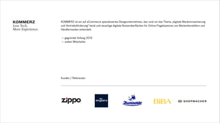 — gegründet Anfang 2013
— sieben Mitarbeiter
KOMMERZ ist ein auf eCommerce spezialisiertes Designunternehmen, das rund um das Thema „digitale Markeninszenierung
und Vertriebsförderung“ berät und neuartige digitale Nutzeroberflächen für Online-Flagshipstores von Markenherstellern und
Händlermarken entwickelt.
Kunden / Referenzen
 
