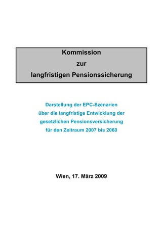 Kommission
                  zur
langfristigen Pensionssicherung



    Darstellung der EPC-Szenarien
  über die langfristige Entwicklung der
  gesetzlichen Pensionsversicherung
     für den Zeitraum 2007 bis 2060




         Wien, 17. März 2009
 