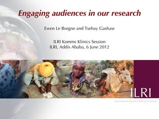 Engaging audiences in our research
       Ewen Le Borgne and Tsehay Gashaw


           ILRI Komms Klinics Session
         ILRI, Addis Ababa, 6 June 2012
 