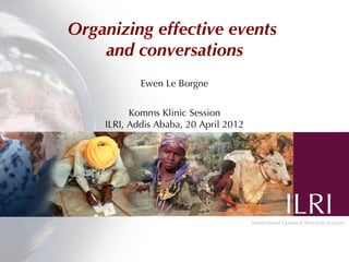 Organizing effective events
    and conversations
            Ewen Le Borgne


          Komms Klinic Session
    ILRI, Addis Ababa, 20 April 2012
 