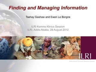 Finding and Managing Information
      Tsehay Gashaw and Ewen Le Borgne


          ILRI Komms Klinics Session
       ILRI, Addis Ababa, 28 August 2012
 