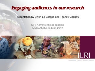 Engaging audiences in our research
  Presentation by Ewen Le Borgne and Tsehay Gashaw


             ILRI Komms Klinics session
              Addis Ababa, 6 June 2012
 