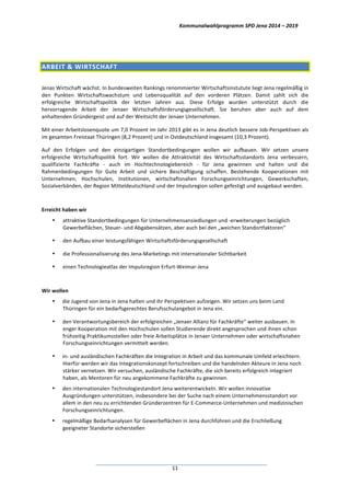 Kommunalwahlprogramm	
  SPD	
  Jena	
  2014	
  –	
  2019	
  
	
  11	
  
	
  
ARBEIT	
  &	
  WIRTSCHAFT	
  	
  
	
  
Jenas	
  Wirtschaft	
  wächst.	
  In	
  bundesweiten	
  Rankings	
  renommierter	
  Wirtschaftsinstutute	
  liegt	
  Jena	
  regelmäßig	
  in	
  
den	
   Punkten	
   Wirtschaftswachstum	
   und	
   Lebensqualität	
   auf	
   den	
   vorderen	
   Plätzen.	
   Damit	
   zahlt	
   sich	
   die	
  
erfolgreiche	
   Wirtschaftspolitik	
   der	
   letzten	
   Jahren	
   aus.	
   Diese	
   Erfolge	
   wurden	
   unterstützt	
   durch	
   die	
  
hervorragende	
   Arbeit	
   der	
   Jenaer	
   Wirtschaftsförderungsgesellschaft.	
   Sie	
   beruhen	
   aber	
   auch	
   auf	
   dem	
  
anhaltenden	
  Gründergeist	
  und	
  auf	
  der	
  Weitsicht	
  der	
  Jenaer	
  Unternehmen.	
  
Mit	
  einer	
  Arbeitslosenquote	
  um	
  7,0	
  Prozent	
  im	
  Jahr	
  2013	
  gibt	
  es	
  in	
  Jena	
  deutlich	
  bessere	
  Job-­‐Perspektiven	
  als	
  
im	
  gesamten	
  Freistaat	
  Thüringen	
  (8,2	
  Prozent)	
  und	
  in	
  Ostdeutschland	
  insgesamt	
  (10,3	
  Prozent).	
  
Auf	
   den	
   Erfolgen	
   und	
   den	
   einzigartigen	
   Standortbedingungen	
   wollen	
   wir	
   aufbauen.	
   Wir	
   setzen	
   unsere	
  
erfolgreiche	
   Wirtschaftspolitik	
   fort.	
   Wir	
   wollen	
   die	
   Attraktivität	
   des	
   Wirtschaftsstandorts	
   Jena	
   verbessern,	
  
qualifizierte	
   Fachkräfte	
   -­‐	
   auch	
   im	
   Hochtechnologiebereich	
   -­‐	
   für	
   Jena	
   gewinnen	
   und	
   halten	
   und	
   die	
  
Rahmenbedingungen	
   für	
   Gute	
   Arbeit	
   und	
   sichere	
   Beschäftigung	
   schaffen.	
   Bestehende	
   Kooperationen	
   mit	
  
Unternehmen,	
   Hochschulen,	
   Institutionen,	
   wirtschaftsnahen	
   Forschungseinrichtungen,	
   Gewerkschaften,	
  
Sozialverbänden,	
  der	
  Region	
  Mitteldeutschland	
  und	
  der	
  Impulsregion	
  sollen	
  gefestigt	
  und	
  ausgebaut	
  werden.	
  
	
  
Erreicht	
  haben	
  wir	
  
• attraktive	
  Standortbedingungen	
  für	
  Unternehmensansiedlungen	
  und	
  -­‐erweiterungen	
  bezüglich	
  
Gewerbeflächen,	
  Steuer-­‐	
  und	
  Abgabensätzen,	
  aber	
  auch	
  bei	
  den	
  „weichen	
  Standortfaktoren“	
  
• den	
  Aufbau	
  einer	
  leistungsfähigen	
  Wirtschaftsförderungsgesellschaft	
  
• die	
  Professionalisierung	
  des	
  Jena-­‐Marketings	
  mit	
  internationaler	
  Sichtbarkeit	
  
• einen	
  Technologieatlas	
  der	
  Impulsregion	
  Erfurt-­‐Weimar-­‐Jena	
  
	
  
Wir	
  wollen	
  
• die	
  Jugend	
  von	
  Jena	
  in	
  Jena	
  halten	
  und	
  ihr	
  Perspektiven	
  aufzeigen.	
  Wir	
  setzen	
  uns	
  beim	
  Land	
  
Thüringen	
  für	
  ein	
  bedarfsgerechtes	
  Berufsschulangebot	
  in	
  Jena	
  ein.	
  	
  
• den	
  Verantwortungsbereich	
  der	
  erfolgreichen	
  „Jenaer	
  Allianz	
  für	
  Fachkräfte“	
  weiter	
  ausbauen.	
  In	
  
enger	
  Kooperation	
  mit	
  den	
  Hochschulen	
  sollen	
  Studierende	
  direkt	
  angesprochen	
  und	
  ihnen	
  schon	
  
frühzeitig	
  Praktikumsstellen	
  oder	
  freie	
  Arbeitsplätze	
  in	
  Jenaer	
  Unternehmen	
  oder	
  wirtschaftsnahen	
  
Forschungseinrichtungen	
  vermittelt	
  werden.	
  
• in-­‐	
  und	
  ausländischen	
  Fachkräften	
  die	
  Integration	
  in	
  Arbeit	
  und	
  das	
  kommunale	
  Umfeld	
  erleichtern.	
  
Hierfür	
  werden	
  wir	
  das	
  Integrationskonzept	
  fortschreiben	
  und	
  die	
  handelnden	
  Akteure	
  in	
  Jena	
  noch	
  
stärker	
  vernetzen.	
  Wir	
  versuchen,	
  ausländische	
  Fachkräfte,	
  die	
  sich	
  bereits	
  erfolgreich	
  integriert	
  
haben,	
  als	
  Mentoren	
  für	
  neu	
  angekommene	
  Fachkräfte	
  zu	
  gewinnen.	
  
• den	
  internationalen	
  Technologiestandort	
  Jena	
  weiterentwickeln.	
  Wir	
  wollen	
  innovative	
  
Ausgründungen	
  unterstützen,	
  insbesondere	
  bei	
  der	
  Suche	
  nach	
  einem	
  Unternehmensstandort	
  vor	
  
allem	
  in	
  den	
  neu	
  zu	
  errichtenden	
  Gründerzentren	
  für	
  E-­‐Commerce-­‐Unternehmen	
  und	
  medizinischen	
  
Forschungseinrichtungen.	
  	
  
• regelmäßige	
  Bedarfsanalysen	
  für	
  Gewerbeflächen	
  in	
  Jena	
  durchführen	
  und	
  die	
  Erschließung	
  
geeigneter	
  Standorte	
  sicherstellen	
  
 