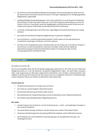 Kommunalwahlprogramm	
  SPD	
  Jena	
  2014	
  –	
  2019	
  
	
  12	
  
• die	
  Tariftreue	
  und	
  die	
  betriebliche	
  Mitbestimmung	
  stärken.	
  Bei	
  Ausschreibungen	
  der	
  Stadt	
  Jena	
  und	
  
der	
  kommunalen	
  Unternehmen	
  werden	
  die	
  dazu	
  im	
  Thüringer	
  Vergabegesetz	
  zur	
  Verfügung	
  gestellten	
  
Möglichkeiten	
  ausgeschöpft.	
  	
  
• wettbewerbsfähige	
  Standortbedingungen	
  in	
  Jena.	
  Hierzu	
  gehört	
  für	
  uns	
  auch	
  die	
  gute	
  Erreichbarkeit	
  
des	
  Standortes	
  mit	
  dem	
  Zug.	
  Daher	
  setzten	
  wir	
  uns	
  für	
  eine	
  verbesserte	
  Anbindung	
  Jenas	
  an	
  den	
  ICE-­‐
Knoten	
  in	
  Erfurt	
  ein.	
  Dazu	
  gehört	
  neben	
  der	
  Zweigleisigkeit	
  und	
  Elektrifizierung	
  der	
  Strecke	
  auch	
  die	
  
Implementierung	
  eines	
  S-­‐Bahntaktes	
  auf	
  der	
  Mitte-­‐Deutschland-­‐Verbindung.	
  	
  
• uns	
  bei	
  der	
  Landesregierung	
  für	
  den	
  Erhalt	
  einer	
  regelmäßigen	
  Fernverkehrsverbindung	
  nach	
  Leipzig	
  
einsetzen	
  
• den	
  Ausbau	
  des	
  Breitband-­‐Hochgeschwindigkeitsnetzes	
  im	
  gesamten	
  Stadtgebiet	
  
• Jena	
  als	
  Konferenz-­‐	
  und	
  Kulturstadt	
  weiterentwickeln.	
  Hierfür	
  wollen	
  wir	
  die	
  enge	
  Kooperation	
  
innerhalb	
  der	
  Impulsregion	
  mit	
  Weimar	
  und	
  Erfurt	
  ausbauen.	
  	
  
• die	
  Chancen	
  der	
  Energiewende	
  nutzen.	
  Deshalb	
  werden	
  wir	
  den	
  Ausbau	
  der	
  erneuerbaren	
  Energien	
  in	
  
Jena	
  forcieren	
  und	
  die	
  wirtschaftlichen	
  Potenziale	
  erschließen.	
  Dabei	
  steht	
  der	
  Aspekt	
  der	
  
Kostenreduzierung	
  beim	
  Ankauf	
  konventioneller	
  Energien	
  im	
  Vordergrund,	
  aber	
  auch	
  die	
  
Versorgungssicherheit	
  innerhalb	
  der	
  Stadt.	
  	
  
	
  
SOZIALES	
  LEBEN	
  
	
  
Wir	
  wollen	
  ein	
  Jena	
  für	
  alle.	
  
Jena	
  ist	
  eine	
  weltoffene	
  Stadt,	
  die	
  für	
  alle	
  Bevölkerungsgruppen	
  lebenswert	
  ist.	
  Wir	
  treten	
  für	
  eine	
  solidarische	
  
Stadtgemeinschaft	
  ein,	
  in	
  der	
  alle	
  Menschen	
  die	
  gleichen	
  Möglichkeiten	
  haben,	
  sich	
  wohl	
  fühlen	
  und	
  gerne	
  
leben.	
  Jede	
  Ausgrenzung	
  von	
  Menschen	
  aufgrund	
  Ihres	
  Geschlechts,	
  ihrer	
  sexuellen,	
  weltanschaulichen	
  oder	
  
religiösen	
  Orientierung,	
  ihrer	
  Herkunft	
  oder	
  ihres	
  Alters	
  wird	
  von	
  uns	
  abgelehnt.	
  Menschen	
  mit	
  Behinderungen	
  
müssen	
  die	
  gleiche	
  Chance	
  auf	
  Teilhabe	
  am	
  öffentlichen	
  Leben	
  bekommen.	
  
	
  
Erreicht	
  haben	
  wir	
  	
  
• die	
  Weiterentwicklung	
  der	
  Leistungen	
  des	
  Jena-­‐Passes	
  
• den	
  Erhalt	
  des	
  sozialverträglichen	
  Nahverkehrstickets	
  	
  
• die	
  finanzielle	
  Absicherung	
  der	
  Arbeit	
  sozialer	
  Vereine	
  
• die	
  Entwicklung	
  eines	
  Integrationskonzepts	
  und	
  die	
  Gründung	
  des	
  Jenaer	
  Integrationsbündnisses	
  
• die	
  Fortführung	
  des	
  Modellprojektes	
  Pflegestützpunkt	
  Jena	
  
	
  
Wir	
  wollen	
  
• aktuelle	
  Analysen	
  der	
  Sozialräume	
  und	
  die	
  Entwicklung	
  kurz-­‐,	
  mittel-­‐,	
  und	
  langfristiger	
  Strategien	
  in	
  
den	
  einzelnen	
  Stadtteilen	
  
• die	
  soziale	
  Daseinsvorsorge	
  verbessern	
  und	
  den	
  Ausbau	
  einer	
  sozialen	
  Infrastruktur	
  fördern	
  
• die	
  bessere	
  behindertengerechte	
  Ausstattung	
  öffentlicher	
  Gebäude	
  und	
  des	
  öffentlichen	
  Raumes	
  
• die	
  Partizipation	
  der	
  unterschiedlichen	
  Generationsgruppen	
  als	
  durchgehendes	
  Planungs-­‐	
  und	
  
Handlungsinstrument	
  
 